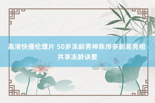 高清快播伦理片 50岁冻龄男神陈传多新装亮相 共享冻龄诀要