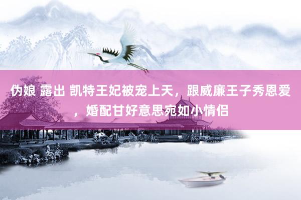 伪娘 露出 凯特王妃被宠上天，跟威廉王子秀恩爱，婚配甘好意思宛如小情侣