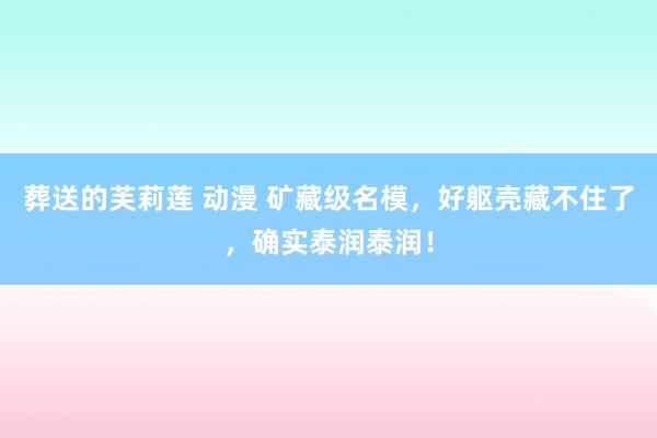葬送的芙莉莲 动漫 矿藏级名模，好躯壳藏不住了，确实泰润泰润！