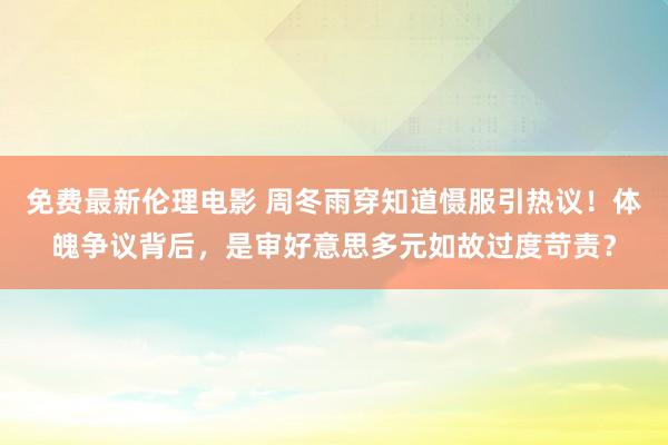 免费最新伦理电影 周冬雨穿知道慑服引热议！体魄争议背后，是审好意思多元如故过度苛责？