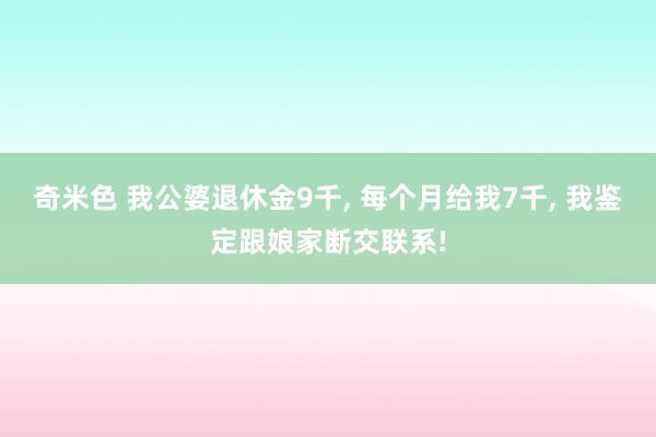 奇米色 我公婆退休金9千， 每个月给我7千， 我鉴定跟娘家断交联系!