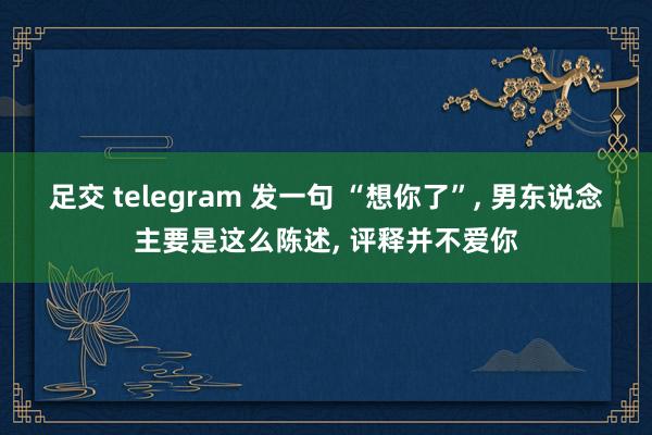 足交 telegram 发一句 “想你了”， 男东说念主要是这么陈述， 评释并不爱你
