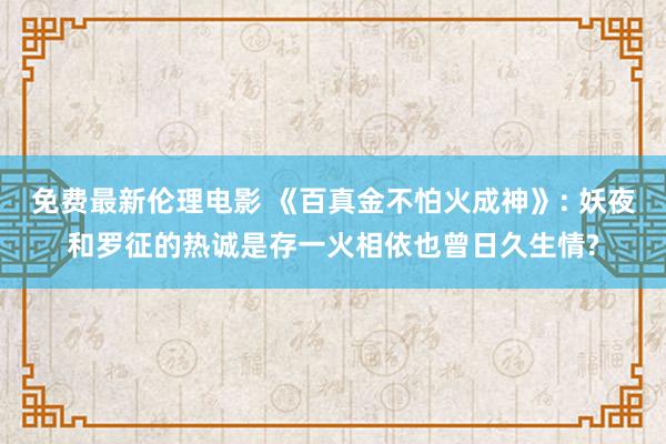 免费最新伦理电影 《百真金不怕火成神》: 妖夜和罗征的热诚是存一火相依也曾日久生情?