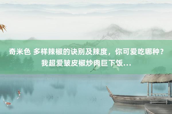 奇米色 多样辣椒的诀别及辣度，你可爱吃哪种？我超爱皱皮椒炒肉巨下饭…