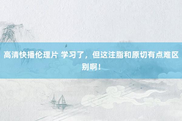 高清快播伦理片 学习了，但这注脂和原切有点难区别啊！