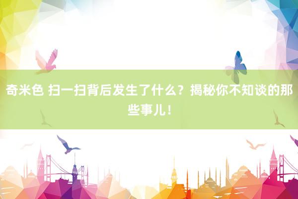 奇米色 扫一扫背后发生了什么？揭秘你不知谈的那些事儿！