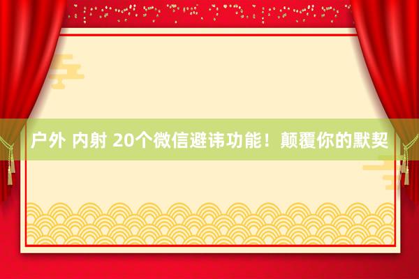户外 内射 20个微信避讳功能！颠覆你的默契