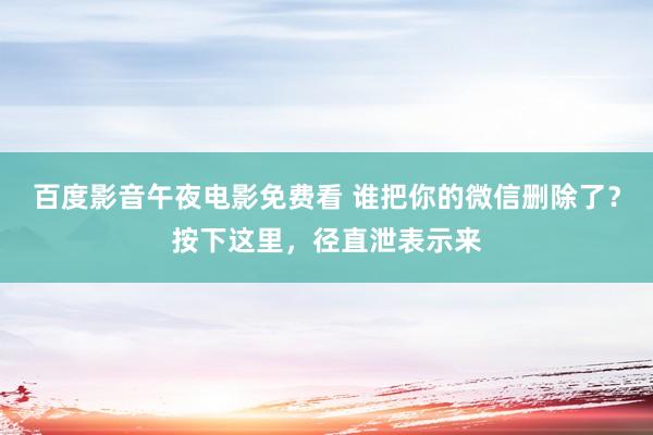 百度影音午夜电影免费看 谁把你的微信删除了？按下这里，径直泄表示来