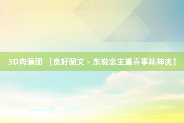 3D肉蒲团 【良好图文 - 东说念主逢喜事精神爽】