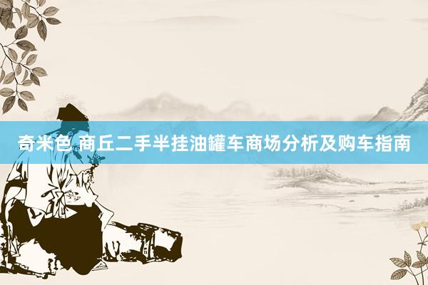 奇米色 商丘二手半挂油罐车商场分析及购车指南