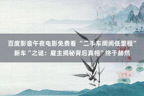 百度影音午夜电影免费看 “二手车阛阓低里程”新车“之谜：雇主揭秘背后真相”终于赫然