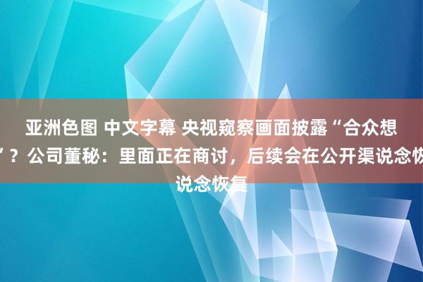 亚洲色图 中文字幕 央视窥察画面披露“合众想壮”？公司董秘：里面正在商讨，后续会在公开渠说念恢复