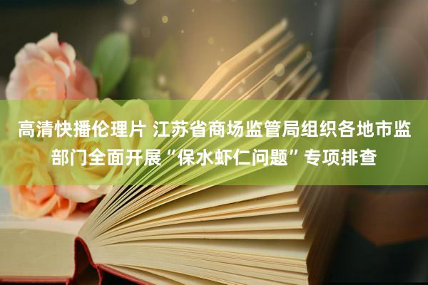 高清快播伦理片 江苏省商场监管局组织各地市监部门全面开展“保水虾仁问题”专项排查