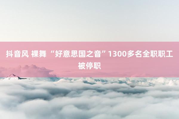 抖音风 裸舞 “好意思国之音”1300多名全职职工被停职