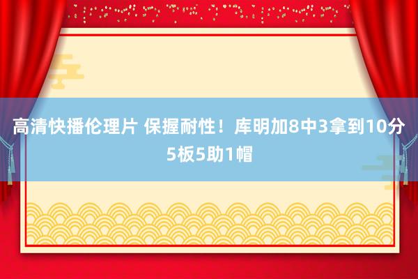 高清快播伦理片 保握耐性！库明加8中3拿到10分5板5助1帽