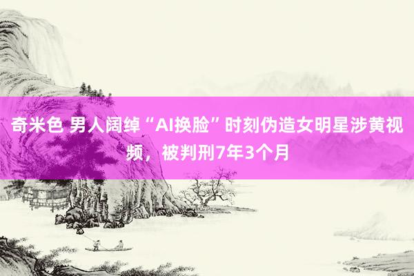 奇米色 男人阔绰“AI换脸”时刻伪造女明星涉黄视频，被判刑7年3个月