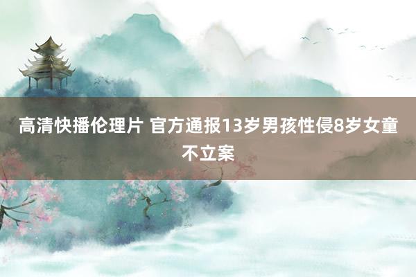 高清快播伦理片 官方通报13岁男孩性侵8岁女童不立案