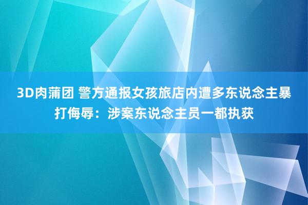 3D肉蒲团 警方通报女孩旅店内遭多东说念主暴打侮辱：涉案东说念主员一都执获