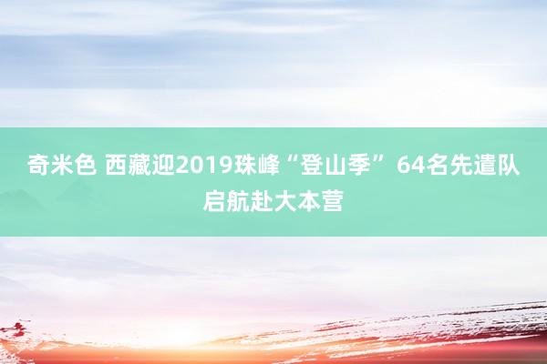 奇米色 西藏迎2019珠峰“登山季” 64名先遣队启航赴大本营