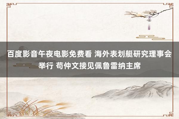 百度影音午夜电影免费看 海外表划艇研究理事会举行 苟仲文接见佩鲁雷纳主席