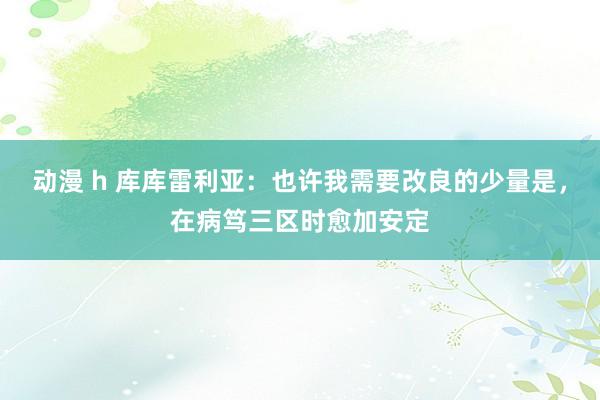 动漫 h 库库雷利亚：也许我需要改良的少量是，在病笃三区时愈加安定
