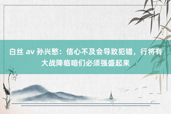 白丝 av 孙兴慜：信心不及会导致犯错，行将有大战降临咱们必须强盛起来