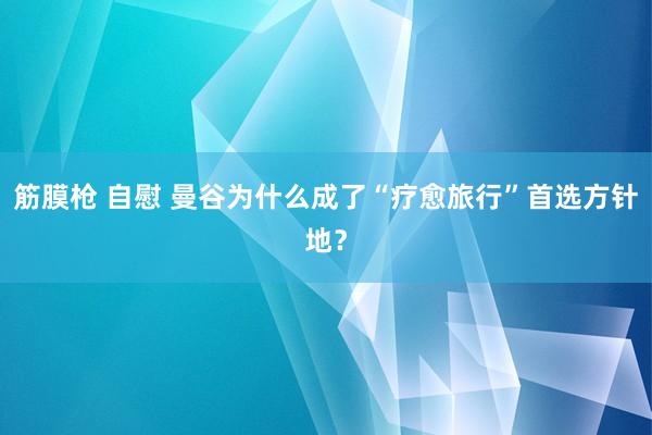 筋膜枪 自慰 曼谷为什么成了“疗愈旅行”首选方针地？
