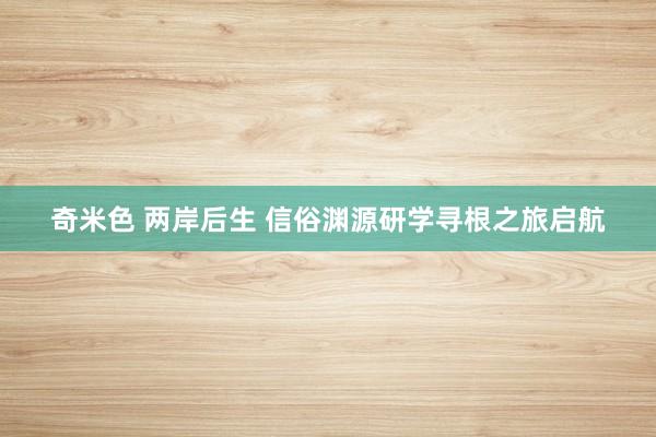 奇米色 两岸后生 信俗渊源研学寻根之旅启航