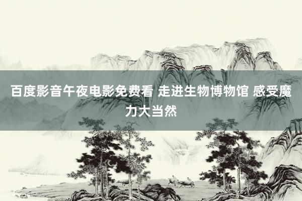 百度影音午夜电影免费看 走进生物博物馆 感受魔力大当然