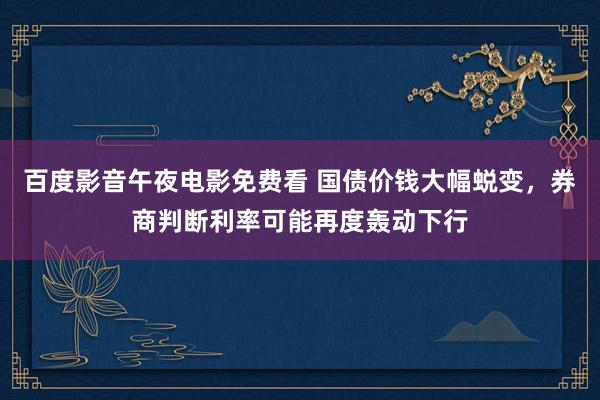 百度影音午夜电影免费看 国债价钱大幅蜕变，券商判断利率可能再度轰动下行