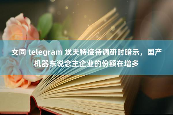 女同 telegram 埃夫特接待调研时暗示，国产机器东说念主企业的份额在增多