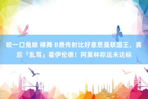咬一口兔娘 裸舞 B费传射比好意思曼联国王，赛后「乱骂」霍伊伦德！阿莫林称远未达标