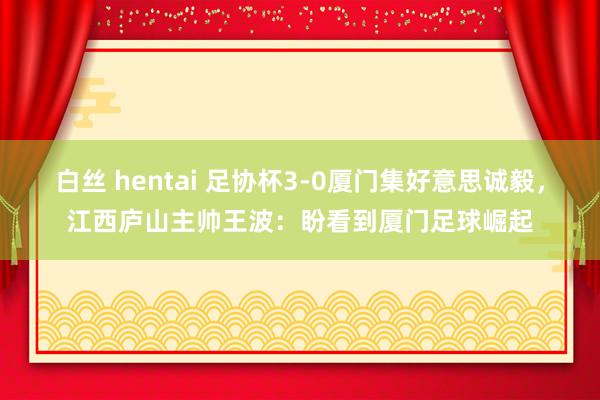 白丝 hentai 足协杯3-0厦门集好意思诚毅，江西庐山主帅王波：盼看到厦门足球崛起
