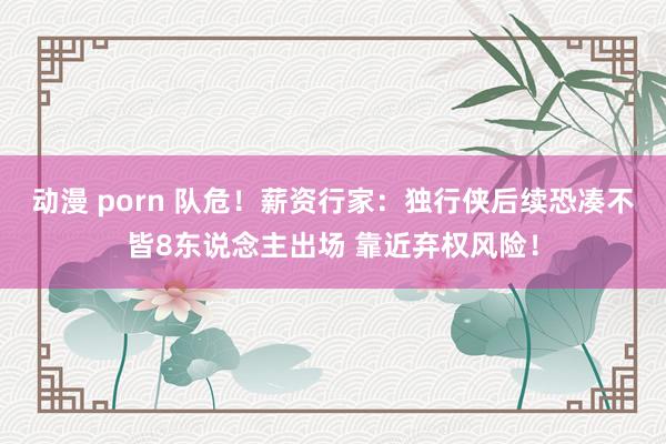 动漫 porn 队危！薪资行家：独行侠后续恐凑不皆8东说念主出场 靠近弃权风险！