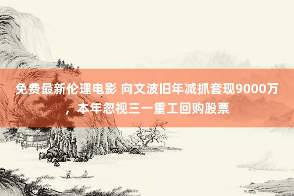 免费最新伦理电影 向文波旧年减抓套现9000万，本年忽视三一重工回购股票