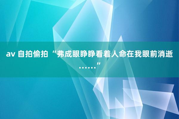 av 自拍偷拍 “弗成眼睁睁看着人命在我眼前消逝……”