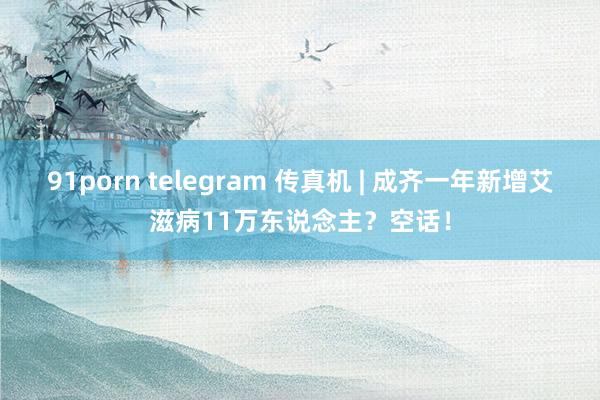 91porn telegram 传真机 | 成齐一年新增艾滋病11万东说念主？空话！
