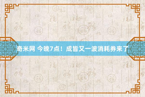 奇米网 今晚7点！成皆又一波消耗券来了