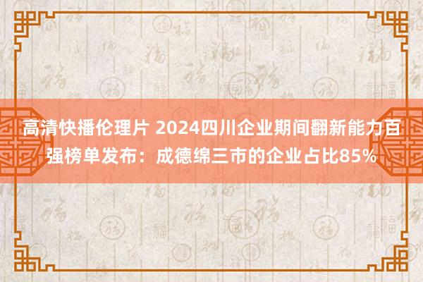 高清快播伦理片 2024四川企业期间翻新能力百强榜单发布：成德绵三市的企业占比85%