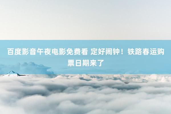 百度影音午夜电影免费看 定好闹钟！铁路春运购票日期来了