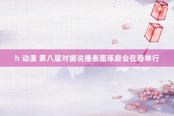 h 动漫 第八届对据说播表面琢磨会在蓉举行