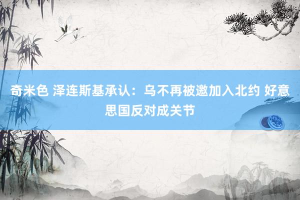 奇米色 泽连斯基承认：乌不再被邀加入北约 好意思国反对成关节
