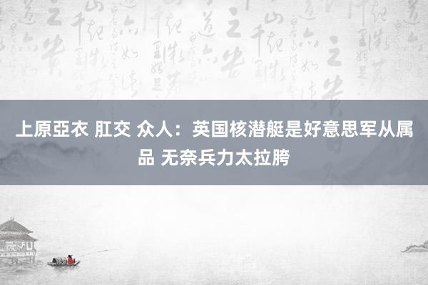 上原亞衣 肛交 众人：英国核潜艇是好意思军从属品 无奈兵力太拉胯