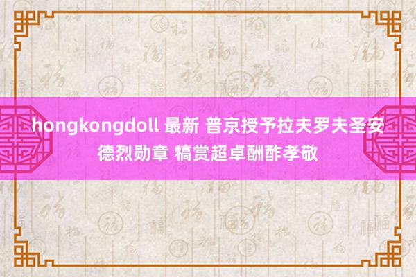 hongkongdoll 最新 普京授予拉夫罗夫圣安德烈勋章 犒赏超卓酬酢孝敬