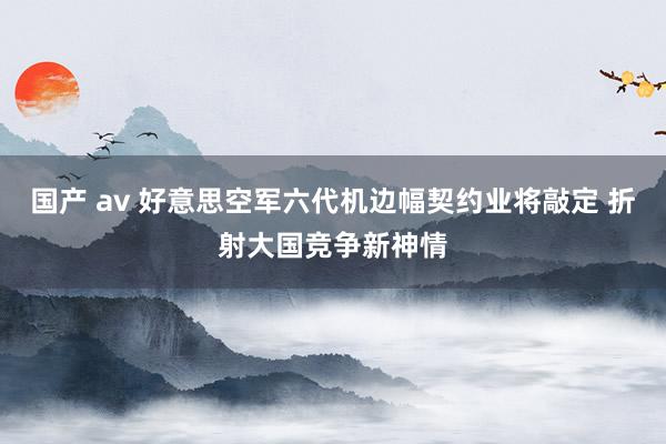 国产 av 好意思空军六代机边幅契约业将敲定 折射大国竞争新神情