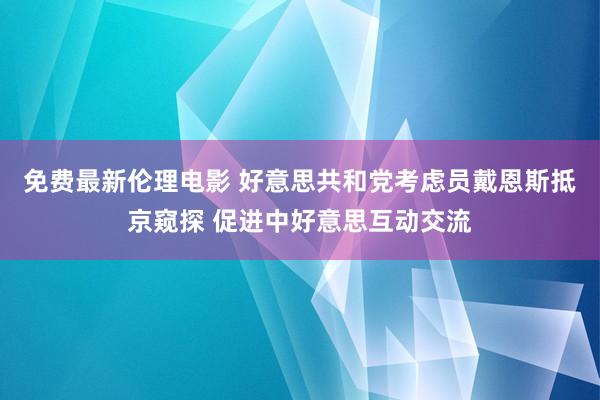 免费最新伦理电影 好意思共和党考虑员戴恩斯抵京窥探 促进中好意思互动交流