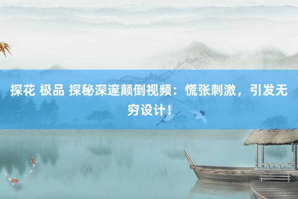 探花 极品 探秘深邃颠倒视频：慌张刺激，引发无穷设计！