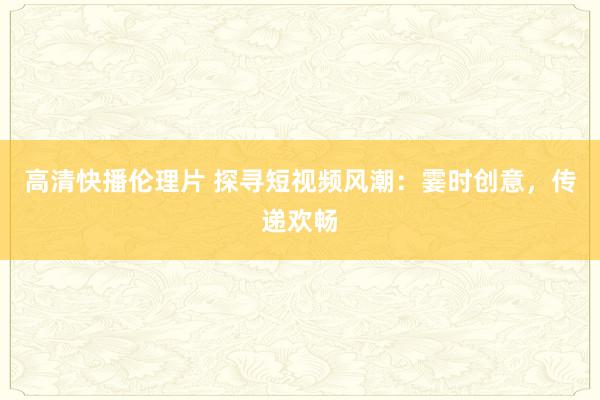 高清快播伦理片 探寻短视频风潮：霎时创意，传递欢畅