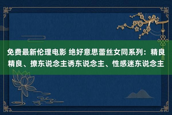 免费最新伦理电影 绝好意思蕾丝女同系列：精良精良、撩东说念主诱东说念主、性感迷东说念主