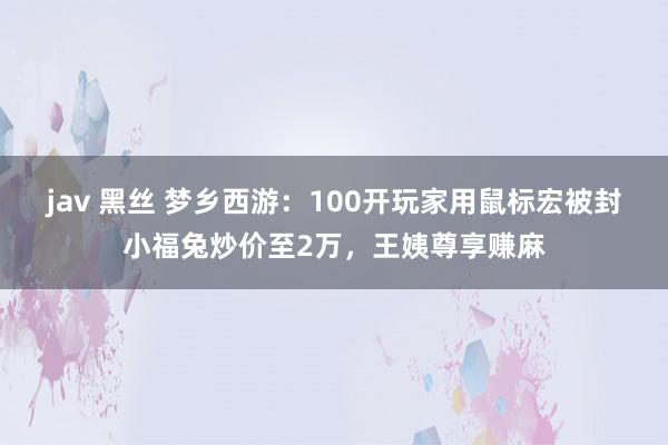 jav 黑丝 梦乡西游：100开玩家用鼠标宏被封小福兔炒价至2万，王姨尊享赚麻